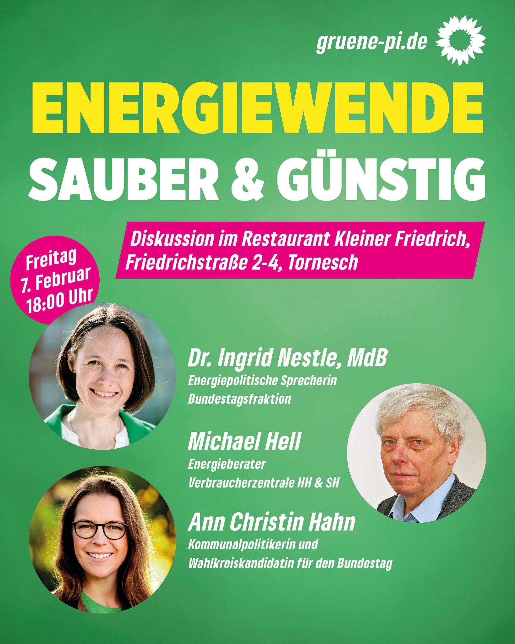 Auf grünem Hintergrund sieht man oben den Schriftzug in Großbuchstaben "ENERGIEWENDE", direkt darunter und ebenfalls in Großbuchstaben "SAUBER & GÜNSTIG". Direkt darunter sind auf einem Fond in Magenta in weißen Buchstaben die Infos "Diskussion im Restaurant Kleiner Friedrich, Friedrichstraße 2-4, Tornesch zu lesen. Links davon befindet sich noch ein Kuller in Magnet mit der Info in weißer Schrift: Freitag, 7. Februar, 18 Uhr. Im unteren Teil des Bildes sind links direkt untereinander runde Fotos von Ingrid Nestle, Energiepolitische Sprecherin der Bundestagsfraktion, und Ann Christin Hahn, Unternehmerin und Direktkandidation für den Kreis Pinneberg, Wahlkreis 007. Auf der rechten Seite, mittig zu den beiden Fotos links angeordnet, ist noch ein rundes Foto von Michael Hell, Energieberater bei den Verbraucherzentralen Hamburg und Schleswig-Holstein. Die Namen und Infos zu Amt bzw. Mandat bzw. Beruf stehen in weißer Schrift in der Mitte dazwischen jeweils auf Höhe des dazugehörigen Fotos.