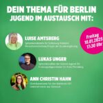 Auf grünem Hintergrund sind links unter einander drei Kreise mit jeweils dem Kopf einer Person zu sehen. Oben ist Luise Amstberg. Sie hat hellblonde, schulterlange Haare und trägt ein Apfelgrünes Shirt. In der Mitte ist Lukas Unger. Er hat kure braune Haare mit Seitenscheitel, trägt eine Brille und ein dunkelgraues Hemd. Ganz unten ist Ann Christin Hahn mit dunkelblonden, langen Haaren vor einem frühsommerlichen Hintergrund an einer Wiese mit Wald. Sie trägt ein mittelgrünes T-Shirt und eine hellbraune Lederjacke. Zu jedem Foto steht recht ein kurzer Text mit den Namen und Funktionen. Ganz oben auf dem Bild ist die Überschrift in weißen Großbuchstaben: "Dein Thema für Berlin Jungend im Austausch mit:" Ganz unten auf dem Bild steht in gelben Großbuchstaben: " Essen gratis, Teilnahme ab 14 Uetersener Döner, Großer Sand 34 Oberhalb der Mitte auf der rechten Seite ist noch ein Kuller in Pink. Darin steht in Weiß: "Freitag, 10.01.2025, 17:30 Uhr"