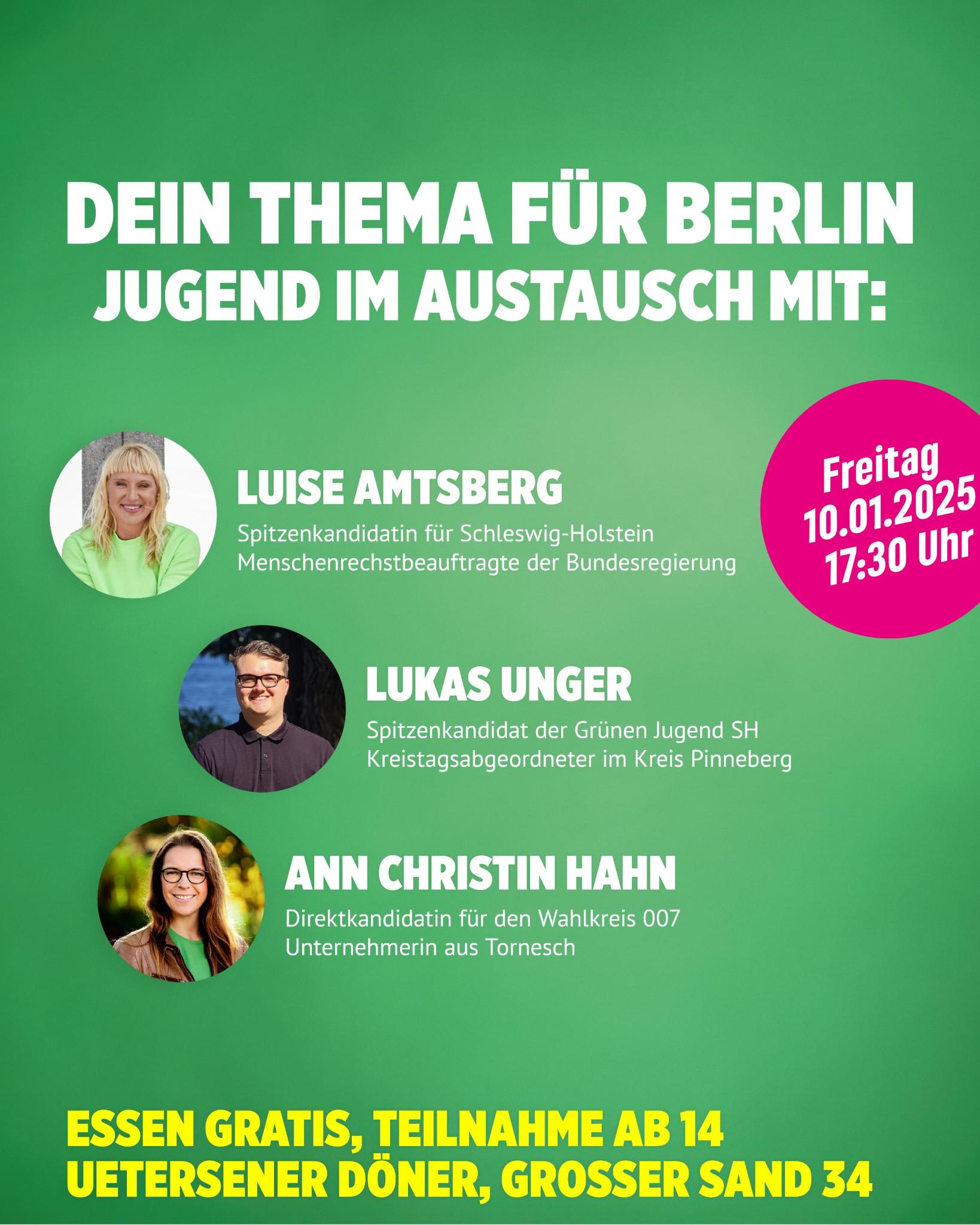 Auf grünem Hintergrund sind links unter einander drei Kreise mit jeweils dem Kopf einer Person zu sehen. Oben ist Luise Amstberg. Sie hat hellblonde, schulterlange Haare und trägt ein Apfelgrünes Shirt. In der Mitte ist Lukas Unger. Er hat kure braune Haare mit Seitenscheitel, trägt eine Brille und ein dunkelgraues Hemd. Ganz unten ist Ann Christin Hahn mit dunkelblonden, langen Haaren vor einem frühsommerlichen Hintergrund an einer Wiese mit Wald. Sie trägt ein mittelgrünes T-Shirt und eine hellbraune Lederjacke. Zu jedem Foto steht recht ein kurzer Text mit den Namen und Funktionen. Ganz oben auf dem Bild ist die Überschrift in weißen Großbuchstaben: "Dein Thema für Berlin Jungend im Austausch mit:" Ganz unten auf dem Bild steht in gelben Großbuchstaben: " Essen gratis, Teilnahme ab 14 Uetersener Döner, Großer Sand 34 Oberhalb der Mitte auf der rechten Seite ist noch ein Kuller in Pink. Darin steht in Weiß: "Freitag, 10.01.2025, 17:30 Uhr"