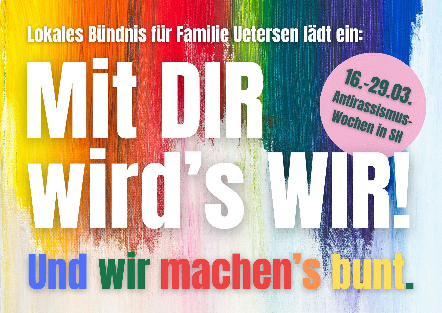 Das rechteckige Bild im Querformat zeigt eine Leinwand, auf der von Oben nach unten über zwei Drittel des Bildes senkrechte Farbstreifen mit dickem Pinsel aufgemalt wurden. Die Streifen sind mit Farbverlauf gelb, orange, rot, grün, blau, lila. Auf der bunten Farbe steht in weißen Buchstaben "Lokales Bündnis Uetersen lädt ein:" darunter in großen Buchstaben zweizeilig über das gesamte Bild "Mit DIR wird's WIR! Un d wir machen's bunt." Rechts oben neben dem Wort "DIR" ist ein Kuller in Rosa, darauf in dunkelgrüner Schrift "16.. - 29.03 Antirassismus-Wochen in SH."