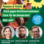 Das Bild zeigt ein Plakat zur Ankündigung der Veranstaltung mit dem Titel Pommes und Politik. Es ist in der Diagonale zweigeteilt. Im Teil oben links sieht man ein Foto aus der Vogelperspektive von gerösteten Kartoffelspalten in einer Schale, die auf einem Holztisch steht. Der Teil unten rechts ist mittelgrün. Darauf sind Portraitfotos im Kreisausschnitt links von einer Frau mit langen dunkelblonden Haaren, in der Mitte von einem Mann mit Brille, kurzen, braunen Haaren und Vollbart und rechts von einem Mann mit Brille, kurzen mittelblonden Haaren und kurz gestutztem Vollbart. Unter den Fotos stehen jeweils in weißer Schrift die Namen und Funktionen der drei Personen. Oben links ist das Logo des Restaurants Zur Erholung zu sehen: Eine Schale mit einem Suppenlöffel und dem zweizeiligen Schriftzug "Zur Erholung". Oben rechts ist das gelbe Sonnenblumen-Logo zu sehen, am rechten Rand mittig ein blauer Kuller. Auf ihm steht die Info in weißer Schrift in fünf Zeilen "Fr., 24.04., 18 Uhr, Restaurant "Zur Erholung" Uetersen. Ganz unten mittig am Bildrand, ebenfalls in weißer Schrift steht "gruene-uetersen.de". In der Mitte des Plakats außerdem noch dreizeilig der Titel der Veranstaltung - weiße Schrift auf grünem Grund: "Stark gegen Rechtsextremismus! Stark für die Demokratie! Aber wie?"